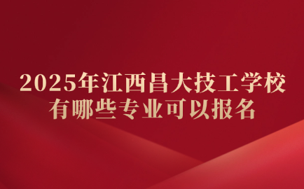 2025年江西昌大技工学校有哪些专业可以报名？怎么选？