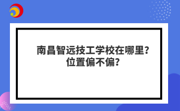 南昌智远技工学校在哪里?位置偏不偏?
