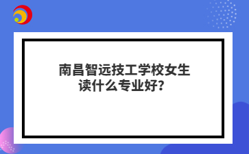南昌智远技工学校女生读什么专业好？